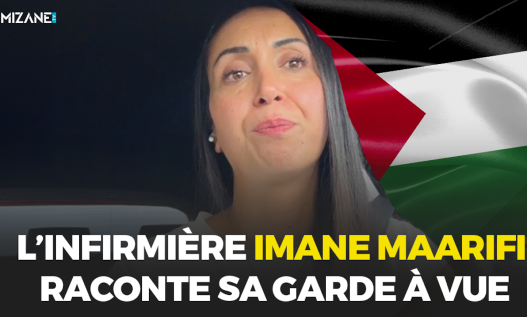 Ce jeudi 5 septembre, l'infirmière Imane Maarifi, qui avait été reçue le 4 février à l'Assemblée nationale pour témoigner de ce qu'elle avait vu à Gaza, était arrêtée à son domicile en Ile-de-France et placée en garde à vue. Sur Mizane TV, elle apporte son témoignage sur les raisons et les conditions de sa garde à vue. Mizane.info